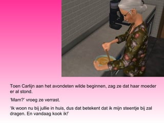 Toen Carlijn aan het avondeten wilde beginnen, zag ze dat haar moeder er al stond. ‘ Mam?’ vroeg ze verrast. ‘ Ik woon nu bij jullie in huis, dus dat betekent dat ik mijn steentje bij zal dragen. En vandaag kook ik!’ 