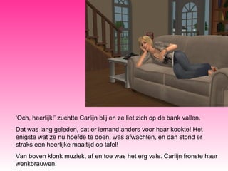‘ Och, heerlijk!’ zuchtte Carlijn blij en ze liet zich op de bank vallen.  Dat was lang geleden, dat er iemand anders voor haar kookte! Het enigste wat ze nu hoefde te doen, was afwachten, en dan stond er straks een heerlijke maaltijd op tafel! Van boven klonk muziek, af en toe was het erg vals. Carlijn fronste haar wenkbrauwen. 