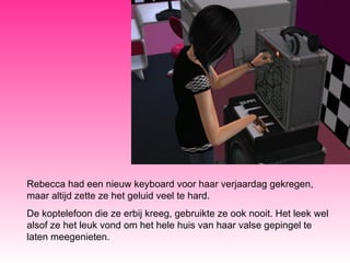 Rebecca had een nieuw keyboard voor haar verjaardag gekregen, maar altijd zette ze het geluid veel te hard.  De koptelefoon die ze erbij kreeg, gebruikte ze ook nooit. Het leek wel alsof ze het leuk vond om het hele huis van haar valse gepingel te laten meegenieten. 