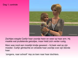 Zachtjes wiegde Carlijn haar zoontje heen en weer op haar arm. Hij maakte wat pruttelende geluidjes, maar hield zich verder rustig.  Marc was nooit een moeilijk kindje geweest – hij leek veel op zijn moeder. Carlijn glimlachte en streelde haar zoontje over zijn blonde haar.  ‘ Jongens, naar school!’ riep ze toen naar haar dochters. Dag 1; controle 
