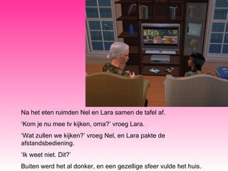 Na het eten ruimden Nel en Lara samen de tafel af.  ‘ Kom je nu mee tv kijken, oma?’ vroeg Lara.  ‘ Wat zullen we kijken?’ vroeg Nel, en Lara pakte de afstandsbediening. ‘ Ik weet niet. Dit?’  Buiten werd het al donker, en een gezellige sfeer vulde het huis. 