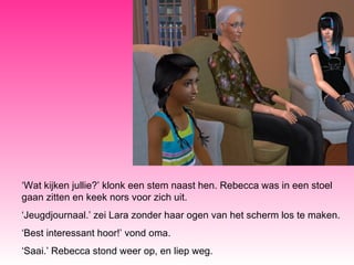 ‘ Wat kijken jullie?’ klonk een stem naast hen. Rebecca was in een stoel gaan zitten en keek nors voor zich uit. ‘ Jeugdjournaal.’ zei Lara zonder haar ogen van het scherm los te maken. ‘ Best interessant hoor!’ vond oma.  ‘ Saai.’ Rebecca stond weer op, en liep weg. 