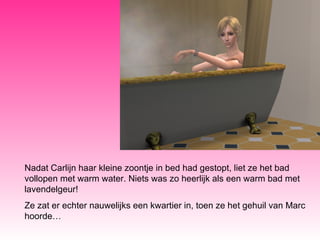 Nadat Carlijn haar kleine zoontje in bed had gestopt, liet ze het bad vollopen met warm water. Niets was zo heerlijk als een warm bad met lavendelgeur! Ze zat er echter nauwelijks een kwartier in, toen ze het gehuil van Marc hoorde… 