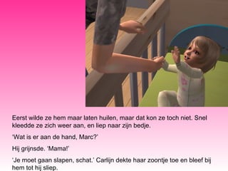 Eerst wilde ze hem maar laten huilen, maar dat kon ze toch niet. Snel kleedde ze zich weer aan, en liep naar zijn bedje. ‘ Wat is er aan de hand, Marc?’ Hij grijnsde. ‘Mama!’ ‘ Je moet gaan slapen, schat.’ Carlijn dekte haar zoontje toe en bleef bij hem tot hij sliep. 