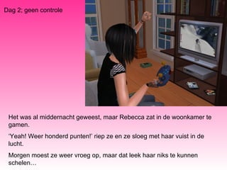 Dag 2; geen controle Het was al middernacht geweest, maar Rebecca zat in de woonkamer te gamen. ‘ Yeah! Weer honderd punten!’ riep ze en ze sloeg met haar vuist in de lucht. Morgen moest ze weer vroeg op, maar dat leek haar niks te kunnen schelen… 
