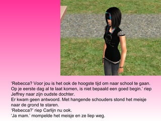 ‘ Rebecca? Voor jou is het ook de hoogste tijd om naar school te gaan. Op je eerste dag al te laat komen, is niet bepaald een goed begin.’ riep Jeffrey naar zijn oudste dochter.  Er kwam geen antwoord. Met hangende schouders stond het meisje naar de grond te staren. ‘ Rebecca?’ riep Carlijn nu ook.  ‘ Ja mam.’ mompelde het meisje en ze liep weg. 
