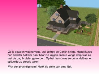 ‘ Ze is gewoon wat nerveus.’ zei Jeffrey en Carlijn knikte. Hopelijk zou hun dochter het hier naar haar zin krijgen. In hun vorige dorp was ze met de dag brutaler geworden. Op het laatst was ze onhandelbaar en spijbelde ze steeds vaker. ‘ Wat een prachtige tuin!’ klonk de stem van oma Nel.  