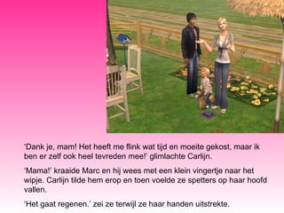 ‘ Dank je, mam! Het heeft me flink wat tijd en moeite gekost, maar ik ben er zelf ook heel tevreden mee!’ glimlachte Carlijn. ‘ Mama!’ kraaide Marc en hij wees met een klein vingertje naar het wipje. Carlijn tilde hem erop en toen voelde ze spetters op haar hoofd vallen. ‘ Het gaat regenen.’ zei ze terwijl ze haar handen uitstrekte. 