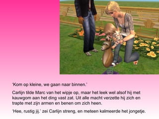 ‘ Kom op kleine, we gaan naar binnen.’ Carlijn tilde Marc van het wipje op, maar het leek wel alsof hij met kauwgom aan het ding vast zat. Uit alle macht verzette hij zich en trapte met zijn armen en benen om zich heen. ‘ Hee, rustig jij.’ zei Carlijn streng, en meteen kalmeerde het jongetje. 