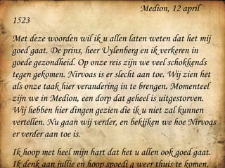   Medion, 12 april 1523 Met deze woorden wil ik u allen laten weten dat het mij goed gaat. De prins, heer Uylenberg en ik verkeren in goede gezondheid. Op onze reis zijn we veel schokkends tegen gekomen. Nirvoas is er slecht aan toe. Wij zien het als onze taak hier verandering in te brengen. Momenteel zijn we in Medion, een dorp dat geheel is uitgestorven. Wij hebben hier dingen gezien die ik u niet zal kunnen vertellen. Nu gaan wij verder, en bekijken we hoe Nirvoas er verder aan toe is. Ik hoop met heel mijn hart dat het u allen ook goed gaat. Ik denk aan jullie en hoop spoedi g weer thuis te komen. Jan Dagheraath 