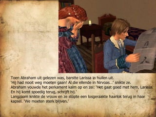 Toen Abraham uit gelezen was, barstte Larissa in huilen uit.  ‘ Hij had nooit weg moeten gaan! Al die ellende in Nirvoas…’ snikte ze. Abraham vouwde het perkament kalm op en zei: ‘Het gaat goed met hem, Larissa. En hij komt spoedig terug, schrijft hij.’ Langzaam knikte de vrouw en ze stopte een losgeraakte haarlok terug in haar kapsel. ‘We moeten sterk blijven.’ 