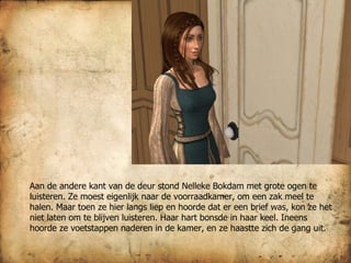 Aan de andere kant van de deur stond Nelleke Bokdam met grote ogen te luisteren. Ze moest eigenlijk naar de voorraadkamer, om een zak meel te halen. Maar toen ze hier langs liep en hoorde dat er een brief was, kon ze het niet laten om te blijven luisteren. Haar hart bonsde in haar keel. Ineens hoorde ze voetstappen naderen in de kamer, en ze haastte zich de gang uit. 