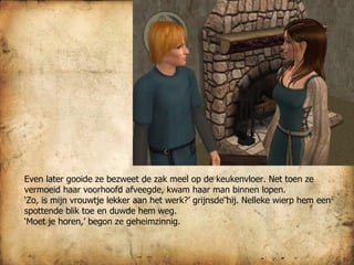 Even later gooide ze bezweet de zak meel op de keukenvloer. Net toen ze vermoeid haar voorhoofd afveegde, kwam haar man binnen lopen.  ‘ Zo, is mijn vrouwtje lekker aan het werk?’ grijnsde hij. Nelleke wierp hem een spottende blik toe en duwde hem weg.  ‘ Moet je horen,’ begon ze geheimzinnig.  