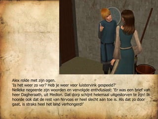 Alex rolde met zijn ogen.  ‘ Is het weer zo ver? Heb je weer voor luistervink gespeeld?’ Nelleke negeerde zijn woorden en vervolgde enthousiast: ‘Er was een brief van heer Dagheraath, uit Medion. Dat dorp schijnt helemaal uitgestorven te zijn! Ik hoorde ook dat de rest van Nirvoas er heel slecht aan toe is. Als dat zo door gaat, is straks heel het land verhongerd!’ 