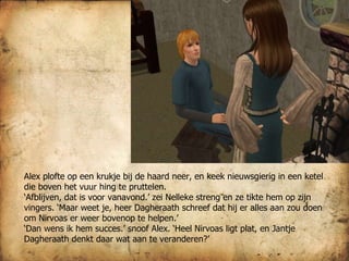 Alex plofte op een krukje bij de haard neer, en keek nieuwsgierig in een ketel die boven het vuur hing te pruttelen.  ‘ Afblijven, dat is voor vanavond.’ zei Nelleke streng en ze tikte hem op zijn vingers. ‘Maar weet je, heer Dagheraath schreef dat hij er alles aan zou doen om Nirvoas er weer bovenop te helpen.’ ‘ Dan wens ik hem succes.’ snoof Alex. ‘Heel Nirvoas ligt plat, en Jantje Dagheraath denkt daar wat aan te veranderen?’ 