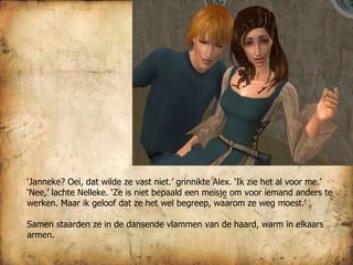 ‘ Janneke? Oei, dat wilde ze vast niet.’ grinnikte Alex. ‘Ik zie het al voor me.’ ‘ Nee,’ lachte Nelleke. ‘Ze is niet bepaald een meisje om voor iemand anders te werken. Maar ik geloof dat ze het wel begreep, waarom ze weg moest.’ Samen staarden ze in de dansende vlammen van de haard, warm in elkaars armen. 