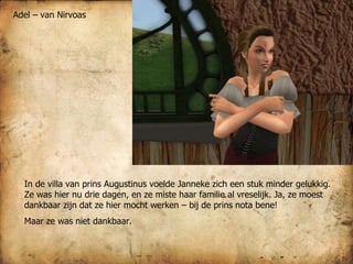 In de villa van prins Augustinus voelde Janneke zich een stuk minder gelukkig. Ze was hier nu drie dagen, en ze miste haar familie al vreselijk. Ja, ze moest dankbaar zijn dat ze hier mocht werken – bij de prins nota bene!  Maar ze was niet dankbaar.  Adel – van Nirvoas 