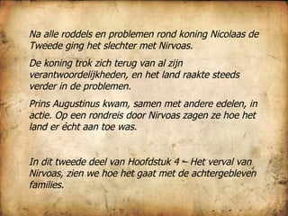 Na alle roddels en problemen rond koning Nicolaas de Tweede ging het slechter met Nirvoas. De koning trok zich terug van al zijn verantwoordelijkheden, en het land raakte steeds verder in de problemen. Prins Augustinus kwam, samen met andere edelen, in actie. Op een rondreis door Nirvoas zagen ze hoe het land er écht aan toe was.  In dit tweede deel van Hoofdstuk 4 – Het verval van Nirvoas, zien we hoe het gaat met de achtergebleven families.  