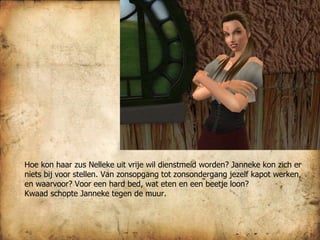 Hoe kon haar zus Nelleke uit vrije wil dienstmeid worden? Janneke kon zich er niets bij voor stellen. Van zonsopgang tot zonsondergang jezelf kapot werken, en waarvoor? Voor een hard bed, wat eten en een beetje loon?  Kwaad schopte Janneke tegen de muur.  