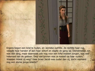 Ergens begon een kind te huilen, en Janneke zuchtte. Ze rechtte haar rug, veegde haar handen af aan haar schort en stapte de gang op. Dienstmeisje zijn was één ding, maar daarnaast ook nog voor een kind moeten zorgen, was wel helemaal van de gekken. Diep van binnen was ze kwaad op haar ouders. Waarom moest zij weg? Haar broer Jacob was ouder dan zij, zocht niemand nog een sterke jonge knecht? 