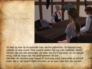Ze beet op haar lip en bestrafte haar slechte gedachten. Ze begreep best waarom ze weg moest. Haar ouders hadden het ook niet makkelijk. Kleine Wouter was erg ziek geworden. Als baby was hij al erg zwak, en nu was dat terug. Ook de oogst was niet goed geweest dit jaar.  Elke keer als Janneke weer kwaad of verdrietig werd, herinnerde ze zichzelf eraan dat er ooit betere tijden kwamen, en ze weer naar huis zou kunnen. 