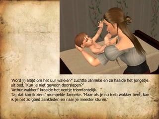 ‘ Word jij altijd om het uur wakker?’ zuchtte Janneke en ze haalde het jongetje uit bed. ‘Kun je niet gewoon doorslapen?’ ‘ Arthur wakker!’ kraaide het ventje triomfantelijk. ‘ Ja, dat kan ik zien.’ mompelde Janneke. ‘Maar als je nu toch wakker bent, kan ik je net zo goed aankleden en naar je meester sturen.’ 