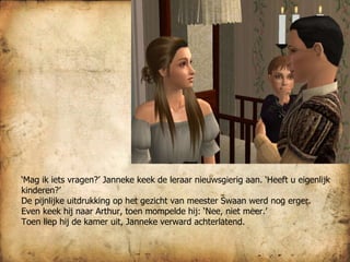 ‘ Mag ik iets vragen?’ Janneke keek de leraar nieuwsgierig aan. ‘Heeft u eigenlijk kinderen?’ De pijnlijke uitdrukking op het gezicht van meester Swaan werd nog erger. Even keek hij naar Arthur, toen mompelde hij: ‘Nee, niet meer.’ Toen liep hij de kamer uit, Janneke verward achterlatend. 