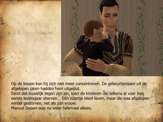 Op de lessen kon hij zich niet meer concentreren. De gebeurtenissen uit de afgelopen jaren hadden hem uitgeput.  Eerst dat huwelijk tegen zijn zin, toen de kinderen die telkens al voor hun eerste levensjaar stierven… Eén zoontje bleef leven, maar die was afgelopen winter gestorven, net als zijn vrouw.  Manuel Swaan was nu weer helemaal alleen. 