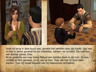 Sinds hij terug in deze buurt was, spookte het verleden door zijn hoofd. Ooit was hij hier in dienst geweest bij een handelaar, Adriaan van Sundert. Die man had een dochter gehad, Elisa.  Bij de gedachte aan haar kreeg Manuel een pijnlijke steek in zijn hart. Ze was verliefd op hem geweest, en hij ook op haar. Maar dat had hij nooit laten merken. Toen hij moest trouwen was hij halsoverkop vertrokken.  