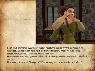 Elisa was helemaal overstuur, en hij had haar in zijn armen genomen en getroost. Zij had haar hele hart bij hem uitgestort, maar hij was koud gebleven. IJskoud. Daar had hij nu spijt van.  Hoe anders zou alles geweest zijn, als hij zijn gevoelens had geuit… Manuel zuchtte.  Hoe zou het nu met Elisa gaan? Zou ze nog wel eens aan hem denken? 