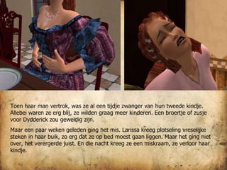 Toen haar man vertrok, was ze al een tijdje zwanger van hun tweede kindje. Allebei waren ze erg blij, ze wilden graag meer kinderen. Een broertje of zusje voor Dydderick zou geweldig zijn. Maar een paar weken geleden ging het mis. Larissa kreeg plotseling vreselijke steken in haar buik, zo erg dat ze op bed moest gaan liggen. Maar het ging niet over, het verergerde juist. En die nacht kreeg ze een miskraam, ze verloor haar kindje. 