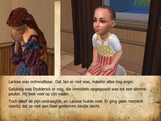 Larissa was ontroostbaar. Dat Jan er niet was, maakte alles nog erger. Gelukkig was Dydderick er nog, die inmiddels opgegroeid was tot een slimme peuter. Hij leek veel op zijn vader. Toch bleef de pijn ondraaglijk, en Larissa huilde veel. Er ging geen moment voorbij dat ze niet aan haar gestorven kindje dacht. 