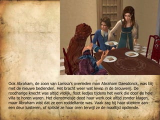 Ook Abraham, de zoon van Larissa’s overleden man Abraham Daesdonck, was blij met de nieuwe bedienden. Het bracht weer wat leven in de brouwerij. De roodharige knecht was altijd vrolijk, floot liedjes tijdens het werk die door de hele villa te horen waren. Het dienstmeisje deed haar werk ook altijd zonder klagen, maar Abraham wist dat ze een roddeltante was. Vaak zag hij haar stiekem aan een deur luisteren, of spitste ze haar oren terwijl ze de maaltijd opdiende. 