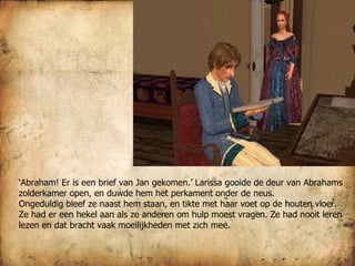 ‘ Abraham! Er is een brief van Jan gekomen.’ Larissa gooide de deur van Abrahams zolderkamer open, en duwde hem het perkament onder de neus. Ongeduldig bleef ze naast hem staan, en tikte met haar voet op de houten vloer. Ze had er een hekel aan als ze anderen om hulp moest vragen. Ze had nooit leren lezen en dat bracht vaak moeilijkheden met zich mee. 