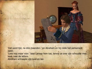 ‘ Dat werd tijd, na drie maanden.’ zei Abraham en hij rolde het perkament open.  ‘ Lees nou maar voor.’ beet Larissa hem toe, terwijl ze over zijn schouder mee keek naar de letters.  Abraham schraapte zijn keel en las:  