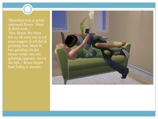 ‘Misschien heb je gelijk.’ antwoord Bruce. ‘Maar ik denk toch…’‘Nee, Bruce. We doen het zo. IK weet wat je wil gaan zeggen: je wil dat ik gelukkig ben. Maar ik ben gelukkig als dat kleine ventje van ons gelukkig opgroeit. En tot die tijd…’ Bruce begint haar heftig te zoenen. 