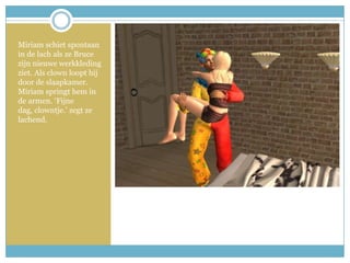 Miriam schiet spontaan in de lach als ze Bruce zijn nieuwe werkkleding ziet. Als clown loopt hij door de slaapkamer. Miriam springt hem in de armen. ‘Fijne dag, clowntje.’ zegt ze lachend.