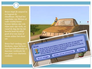 Bruce stapt de carpool in en begroet de chauffeuse. Hij had het ongelukje van Miriam al vaak voorbij horen komen tijdens zijn vele ritjes naar zijn werk, en vanaf de dag dat hij dat hoorde keek hij altijd goed of er een man of vrouw achter het stuur zat. Bruce had vandaag een kieskans, maar hij koos voor het ballonbeestje en daarmee verdiende hij een punt voor charisma verdient.