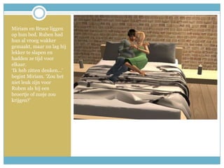 Miriam en Bruce liggen op hun bed. Ruben had hun al vroeg wakker gemaakt, maar nu lag hij lekker te slapen en hadden ze tijd voor elkaar.‘Ik heb zitten denken…’ begint Miriam. ‘Zou het niet leuk zijn voor Ruben als hij een broertje of zusje zou krijgen?’