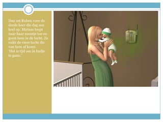 Dan zet Ruben voor de derde keer die dag een keel op. Miriam loopt naar haar zoontje toe en gooit hem in de lucht. Ze ruikt de vieze lucht die van hem af komt. ‘Het is tijd om in badje te gaan.’