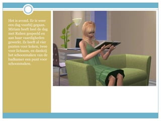 Het is avond. Er is weer een dag voorbij gegaan. Miriam heeft heel de dag met Ruben gespeeld en aan haar vaardigheden gewerkt. Ze heeft al vier punten voor koken, twee voor lichaam, en dankzij het schoonmaken van de badkamer een punt voor schoonmaken.