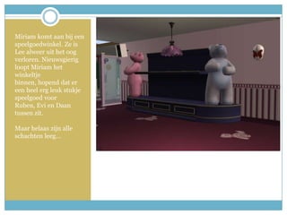 Miriam komt aan bij een speelgoedwinkel. Ze is Lee alweer uit het oog verloren. Nieuwsgierig loopt Miriam het winkeltje binnen, hopend dat er een heel erg leuk stukje speelgoed voor Ruben, Evi en Daan tussen zit.Maar helaas zijn alle schachten leeg… 