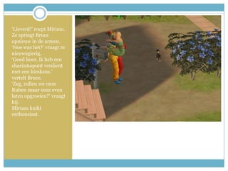‘Lieverd!’ roept Miriam. Ze springt Bruce opnieuw in de armen.‘Hoe was het?’ vraagt ze nieuwsgierig.‘Goed hoor, ik heb een charismapunt verdient met een kieskans.’ vertelt Bruce. ‘Zeg, zullen we onze Ruben maar eens even laten opgroeien?’ vraagt hij.Miriam knikt enthousiast. 