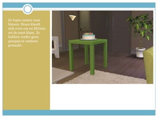 Ze lopen samen naar binnen. Bruce kleedt zich even om en Miriam zet de taart klaar. Ze hebben verder geen poespas er omheen gemaakt. 