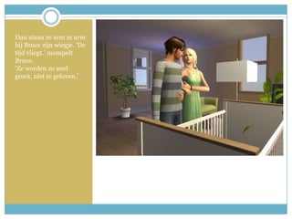 Dan staan ze arm in arm bij Bruce zijn wiegje. ‘De tijd vliegt.’ mompelt Bruce. ‘Ze worden zo snel groot, niet te geloven.’