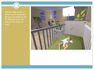 Miriam kijkt op als ze Ruben hoort brabbelen. Morgen groeit hij al op! De tijd gaat snel, dat wist ze wel, maar zó snel!