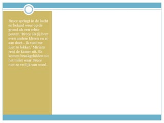 Bruce springt in de lucht en beland weer op de grond als een echte peuter. ‘Bruce als jij hem even andere kleren en zo aan doet… ik voel me niet zo lekker.’ Miriam rent de kamer uit. Er komen braakgeluiden uit het toilet waar Bruce niet zo vrolijk van word. 