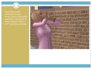 ‘Bruce kom snel!’ schreeuwt ze naar boven. Bruce komt gelijk aanhollen. Hij stormt de kamer binnen. ‘Wat is er?!’ roept hij verschrikt. 