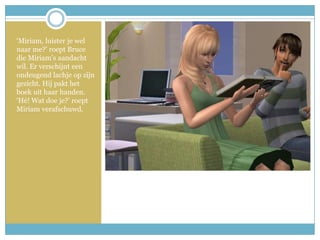 ‘Miriam, luister je wel naar me?’ roept Bruce die Miriam’s aandacht wil. Er verschijnt een ondeugend lachje op zijn gezicht. Hij pakt het boek uit haar handen. ‘Hé! Wat doe je?’ roept Miriam verafschuwd. 