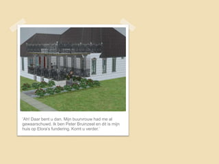 ‘Ah! Daar bent u dan. Mijn buurvrouw had me al
gewaarschuwd. Ik ben Peter Bruinzeel en dit is mijn
huis op Elora’s fundering. Komt u verder.’
 